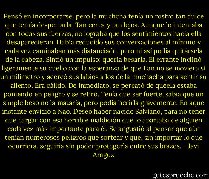 Pensó en incorporarse, pero la muchcha tenía un rostro tan dulce que temía despertarla. Tan cerca y tan lejos. Aunque lo intentaba con todas sus fuerzas, no lograba que los sentimientos hacia ella desaparecieran. Había reducido sus conversaciones al mínimo y cada vez caminaban más distanciado, pero ni así podía quitársela de la cabeza. Sintió un impulso: quería besarla.<br />El errante inclinó ligeramente su cuello con la esperanza de que Lan no se moviera si un milímetro y acercó sus labios a los de la muchacha para sentir su aliento.<br />Era cálido.<br />De inmediato, se percató de queela estaba poniendo en peligro y se retiró. Tenía que ser fuerte, sabía que un simple beso no la mataría, pero podía herirla gravemente.<br />En aque instante envidió a Nao. Deseó haber nacido Salviano, para no tener que cargar con esa horrible maldición que lo apartaba de alguien cada vez más importante para él. Se angustió al pensar que aún tenían numerosos peligros que sortear y que, sin importar lo que ocurriera, seguiría sin poder protegerla entre sus brazos. - Javi Araguz