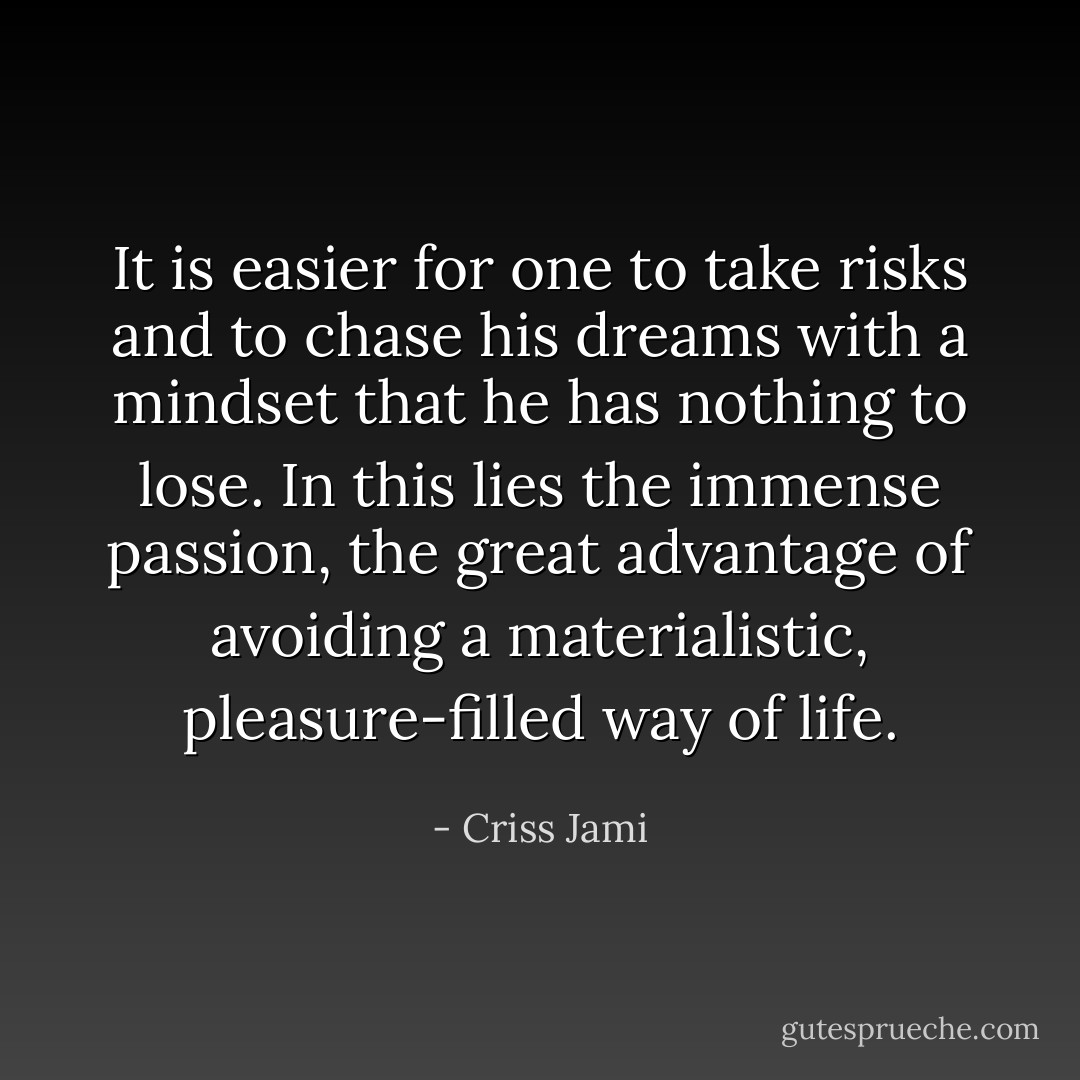 It is easier for one to take risks and to chase his dreams with a mindset that he has nothing to lose. In this lies the immense passion, the great advantage of avoiding a materialistic, pleasure-filled way of life. - Criss Jami