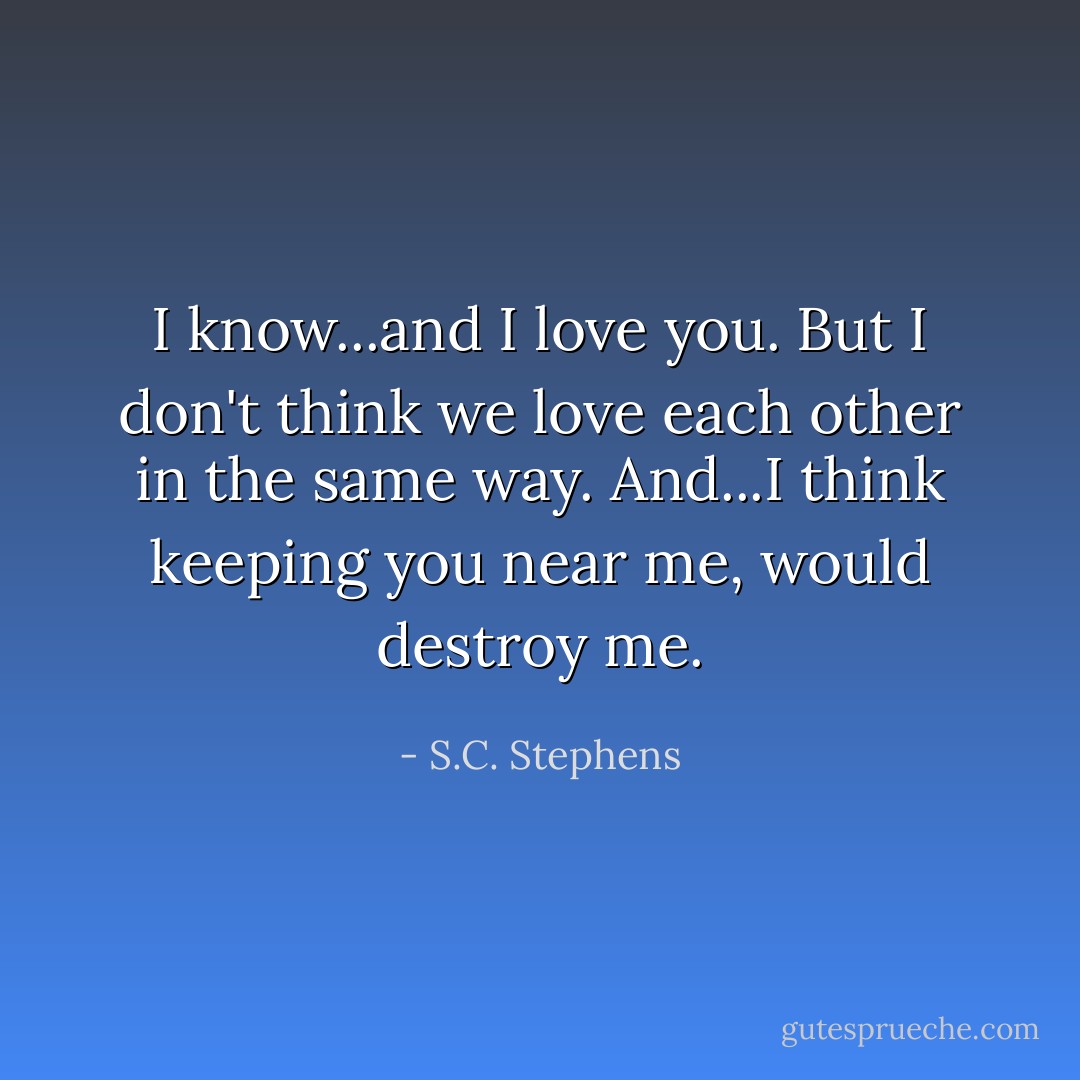 I know...and I love you. But I don't think we love each other in the same way. And...I think keeping you near me, would destroy me. - S.C. Stephens