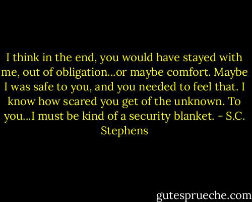 I think in the end, you would have stayed with me, out of obligation...or maybe comfort. Maybe I was safe to you, and you needed to feel that. I know how scared you get of the unknown. To you...I must be kind of a security blanket. - S.C. Stephens