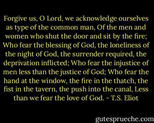 Forgive us, O Lord, we acknowledge ourselves as type of the common man,<br />Of the men and women who shut the door and sit by the fire;<br />Who fear the blessing of God, the loneliness of the night of God, the surrender required, the deprivation inflicted;<br />Who fear the injustice of men less than the justice of God;<br />Who fear the hand at the window, the fire in the thatch, the fist in the tavern, the push into the canal,<br />Less than we fear the love of God. - T.S. Eliot