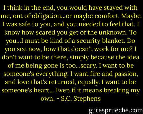 I think in the end, you would have stayed with me, out of obligation...or maybe comfort. Maybe I was safe to you, and you needed to feel that. I know how scared you get of the unknown. To you...I must be kind of a security blanket. Do you see now, how that doesn't work for me? I don't want to be there, simply because the idea of me being gone is too...scary. I want to be someone's everything. I want fire and passion, and love that's returned, equally. I want to be someone's heart... Even if it means breaking my own. - S.C. Stephens