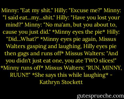 Minny: "Eat my shit."<br />Hilly: "Excuse me?"<br />Minny: "I said eat...my...shit."<br />Hilly: "Have you lost your mind?"<br />Minny: "No ma'am, but you about to, cause you just did."<br />*Minny eyes the pie*<br />Hilly: "Did...What?"<br />*Minny eyes pie again, Missus Walters gasping and laughing, Hilly eyes pie then gags and runs off*<br />Missus Walters: "And you didn't just eat one, you ate TWO slices!"<br />*Minny runs off*<br />Missus Walters: "RUN, MINNY, RUUN!!"<br />*She says this while laughing* - Kathryn Stockett