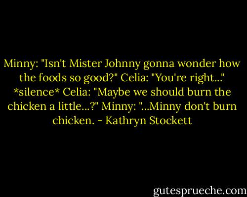 Minny: "Isn't Mister Johnny gonna wonder how the foods so good?"<br />Celia: "You're right..."<br />*silence*<br />Celia: "Maybe we should burn the chicken a little...?"<br />Minny: "...Minny don't burn chicken. - Kathryn Stockett