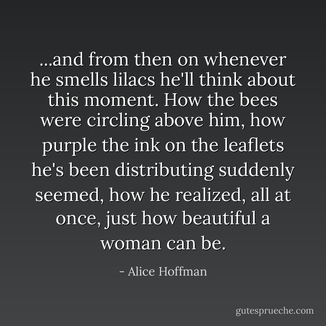 ...and from then on whenever he smells lilacs he'll think about this moment. How the bees were circling above him, how purple the ink on the leaflets he's been distributing suddenly seemed, how he realized, all at once, just how beautiful a woman can be. - Alice Hoffman