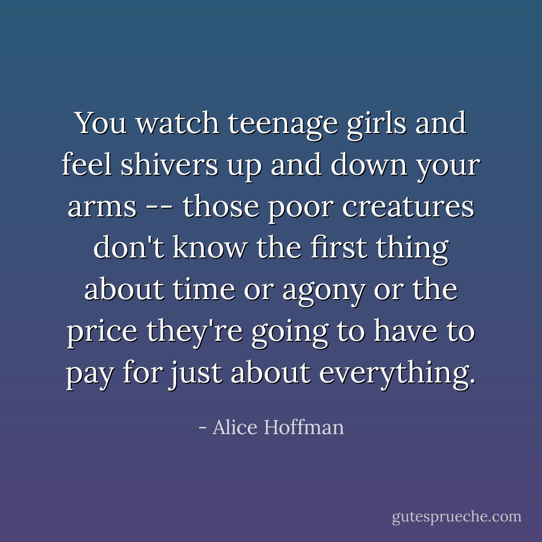 You watch teenage girls and feel shivers up and down your arms -- those poor creatures don't know the first thing about time or agony or the price they're going to have to pay for just about everything. - Alice Hoffman