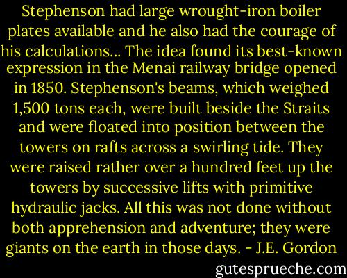 Stephenson had large wrought-iron boiler plates available and he also had the courage of his calculations... The idea found its best-known expression in the Menai railway bridge opened in 1850. Stephenson's beams, which weighed 1,500 tons each, were built beside the Straits and were floated into position between the towers on rafts across a swirling tide. They were raised rather over a hundred feet up the towers by successive lifts with primitive hydraulic jacks. All this was not done without both apprehension and adventure; they were giants on the earth in those days. - J.E. Gordon
