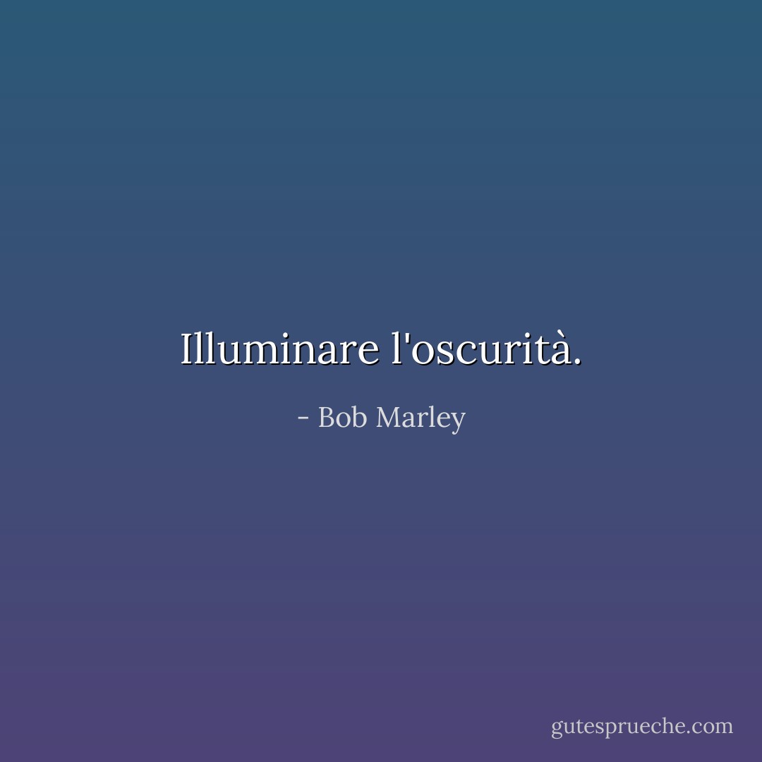 Illuminare l'oscurità. - Bob Marley