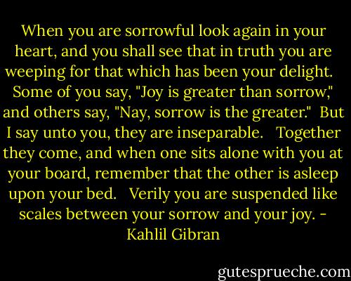 When you are sorrowful look again in your heart, and you shall see that in truth you are weeping for that which has been your delight. <br /><br />Some of you say, "Joy is greater than sorrow," and others say, "Nay, sorrow is the greater."<br /><br />But I say unto you, they are inseparable. <br /><br />Together they come, and when one sits alone with you at your board, remember that the other is asleep upon your bed. <br /><br />Verily you are suspended like scales between your sorrow and your joy. - Kahlil Gibran