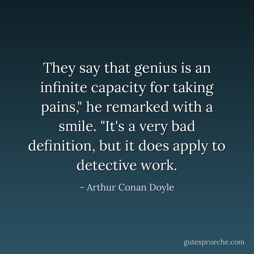 They say that genius is an infinite capacity for taking pains," he remarked with a smile. "It's a very bad definition, but it does apply to detective work. - Arthur Conan Doyle