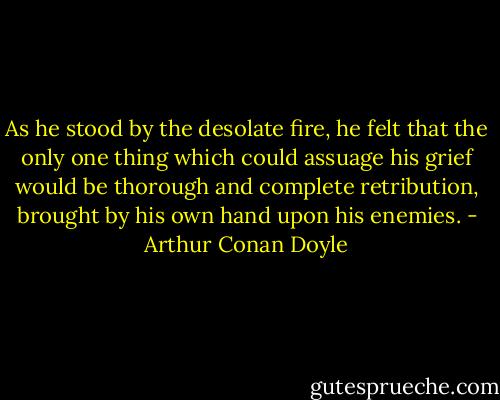 As he stood by the desolate fire, he felt that the only one thing which could assuage his grief would be thorough and complete retribution, brought by his own hand upon his enemies. - Arthur Conan Doyle