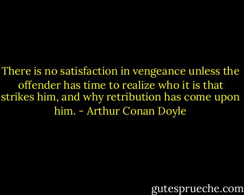 There is no satisfaction in vengeance unless the offender has time to realize who it is that strikes him, and why retribution has come upon him. - Arthur Conan Doyle