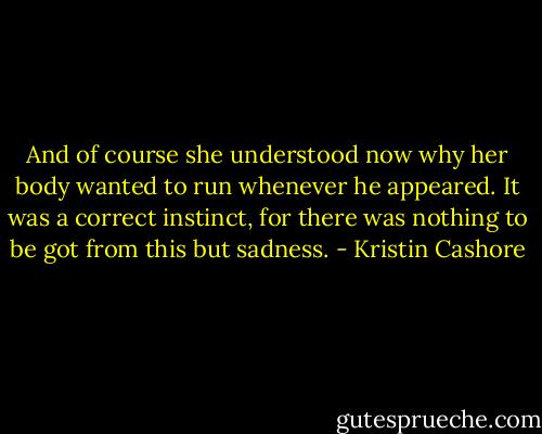 And of course she understood now why her body wanted to run whenever he appeared. It was a correct instinct, for there was nothing to be got from this but sadness. - Kristin Cashore