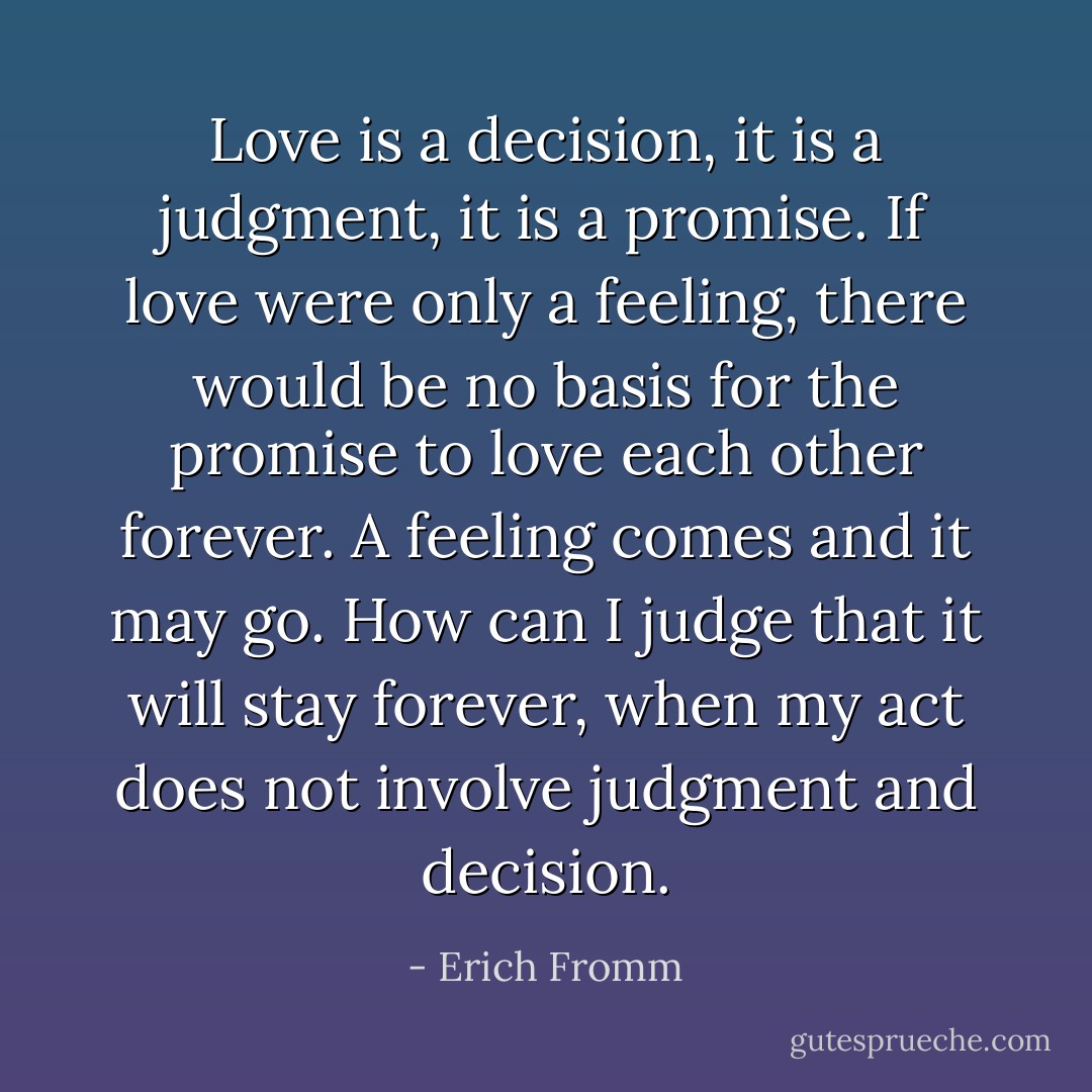 Love is a decision, it is a judgment, it is a promise. If love were only a feeling, there would be no basis for the promise to love each other forever. A feeling comes and it may go. How can I judge that it will stay forever, when my act does not involve judgment and decision. - Erich Fromm
