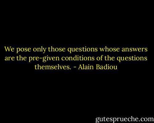 We pose only those questions whose answers are the pre-given conditions of the questions themselves. - Alain Badiou