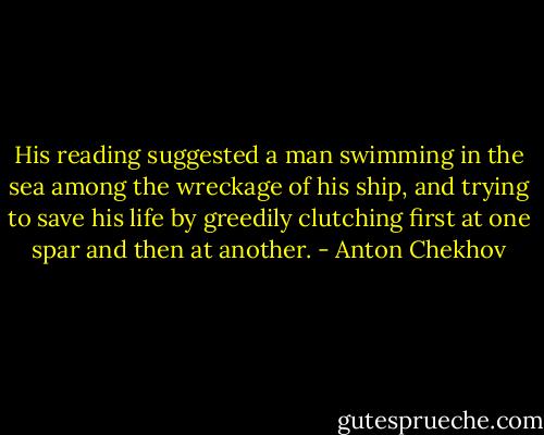 His reading suggested a man swimming in the sea among the wreckage of his ship, and trying to save his life by greedily clutching first at one spar and then at another. - Anton Chekhov