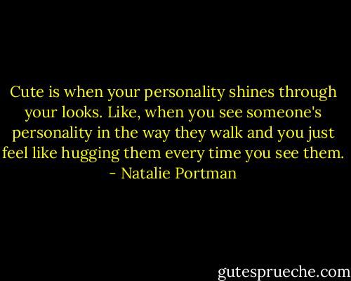 Cute is when your personality shines through your looks. Like, when you see someone's personality in the way they walk and you just feel like hugging them every time you see them. - Natalie Portman