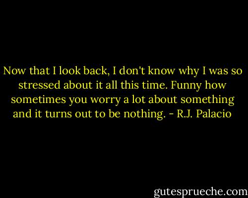 Now that I look back, I don't know why I was so stressed about it all this time. Funny how sometimes you worry a lot about something and it turns out to be nothing. - R.J. Palacio