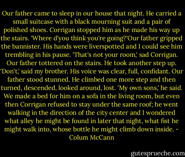 Our father came to sleep in our house that night. He carried a small suitcase with a black mourning suit and a pair of polished shoes. Corrigan stopped him as he made his way up the stairs. 'Where d'you think you're going?'Our father gripped the bannister. His hands were liverspotted and I could see him trembling in his pause. 'That's not your room,' sad Corrigan. Our father tottered on the stairs. He took another step up. 'Don't,' said my brother. His voice was clear, full, confidant. Our father stood stunned. He climbed one more step and then turned, descended, looked around, lost.<br />'My own sons,' he said.<br />We made a bed for him on a sofa in the living room, but even then Corrigan refused to stay under the same roof; he went walking in the direction of the city center and I wondered what alley he might be found in later that night, what fist he might walk into, whose bottle he might climb down inside. - Colum McCann