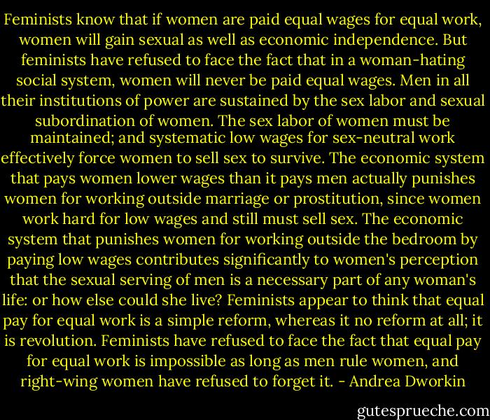 Feminists know that if women are paid equal wages for equal work, women will gain sexual as well as economic independence. But feminists have refused to face the fact that in a woman-hating social system, women will never be paid equal wages. Men in all their institutions of power are sustained by the sex labor and sexual subordination of women. The sex labor of women must be maintained; and systematic low wages for sex-neutral work effectively force women to sell sex to survive. The economic system that pays women lower wages than it pays men actually punishes women for working outside marriage or prostitution, since women work hard for low wages and still must sell sex. The economic system that punishes women for working outside the bedroom by paying low wages contributes significantly to women's perception that the sexual serving of men is a necessary part of any woman's life: or how else could she live? Feminists appear to think that equal pay for equal work is a simple reform, whereas it no reform at all; it is revolution. Feminists have refused to face the fact that equal pay for equal work is impossible as long as men rule women, and right-wing women have refused to forget it. - Andrea Dworkin