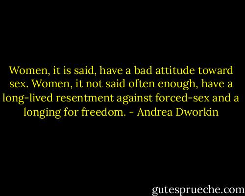 Women, it is said, have a bad attitude toward sex. Women, it not said often enough, have a long-lived resentment against forced-sex and a longing for freedom. - Andrea Dworkin