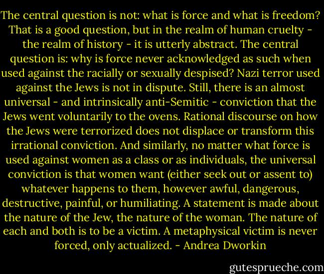 The central question is not: what is force and what is freedom? That is a good question, but in the realm of human cruelty - the realm of history - it is utterly abstract. The central question is: why is force never acknowledged as such when used against the racially or sexually despised? Nazi terror used against the Jews is not in dispute. Still, there is an almost universal - and intrinsically anti-Semitic - conviction that the Jews went voluntarily to the ovens. Rational discourse on how the Jews were terrorized does not displace or transform this irrational conviction. And similarly, no matter what force is used against women as a class or as individuals, the universal conviction is that women want (either seek out or assent to) whatever happens to them, however awful, dangerous, destructive, painful, or humiliating. A statement is made about the nature of the Jew, the nature of the woman. The nature of each and both is to be a victim. A metaphysical victim is never forced, only actualized. - Andrea Dworkin