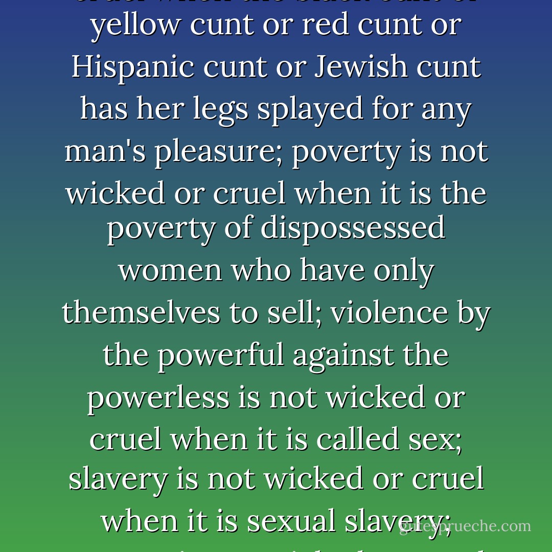 Capitalism is not wicked or cruel when the commodity is the whore; profit is not wicked or cruel when the alienated worker is a female piece of meat; corporate bloodsucking is not wicked or cruel when the corporations in question, sell cunt; racism is not wicked or cruel when the black cunt or yellow cunt or red cunt or Hispanic cunt or Jewish cunt has her legs splayed for any man's pleasure; poverty is not wicked or cruel when it is the poverty of dispossessed women who have only themselves to sell; violence by the powerful against the powerless is not wicked or cruel when it is called sex; slavery is not wicked or cruel when it is sexual slavery; torture is not wicked or cruel when the tormented are women, whores, cunts. The new pornography is left-wing; and the new pornography is a vast graveyard where the Left has gone to die. The Left cannot have its whores and its politics too. - Andrea Dworkin