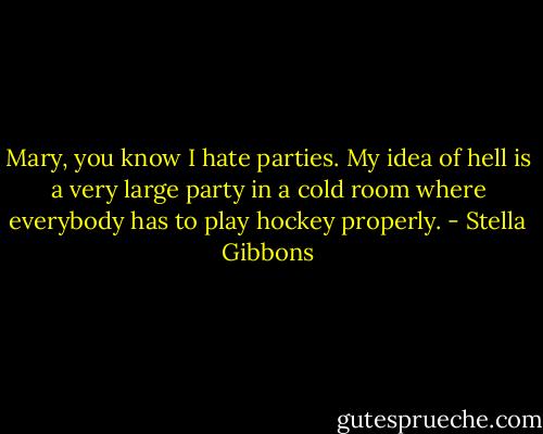 Mary, you know I hate parties. My idea of hell is a very large party in a cold room where everybody has to play hockey properly. - Stella Gibbons