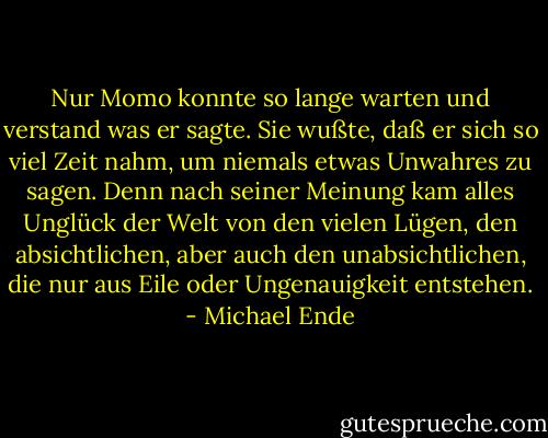 Nur Momo konnte so lange warten und verstand was er sagte. Sie wußte, daß er sich so viel Zeit nahm, um niemals etwas Unwahres zu sagen. Denn nach seiner Meinung kam alles Unglück der Welt von den vielen Lügen, den absichtlichen, aber auch den unabsichtlichen, die nur aus Eile oder Ungenauigkeit entstehen. - Michael Ende