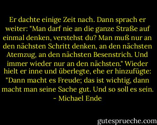 Er dachte einige Zeit nach. Dann sprach er weiter: "Man darf nie an die ganze Straße auf einmal denken, verstehst du? Man muß nur an den nächsten Schritt denken, an den nächsten Atemzug, an den nächsten Besenstrich. Und immer wieder nur an den nächsten." Wieder hielt er inne und überlegte, ehe er hinzufügte: "Dann macht es Freude; das ist wichtig, dann macht man seine Sache gut. Und so soll es sein. - Michael Ende