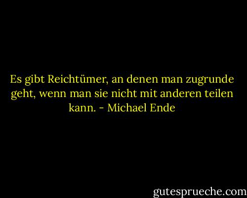 Es gibt Reichtümer, an denen man zugrunde geht, wenn man sie nicht mit anderen teilen kann. - Michael Ende