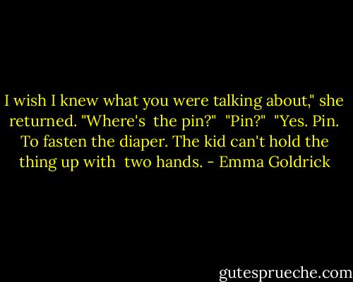 I wish I knew what you were talking about," she returned. "Where's <br />the pin?" <br />"Pin?" <br />"Yes. Pin. To fasten the diaper. The kid can't hold the thing up with <br />two hands. - Emma Goldrick