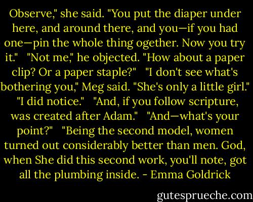 Observe," she said. "You put the diaper under here, and around there, and you—if you had one—pin the whole thing ogether. Now you try it." <br /><br />"Not me," he objected. "How about a paper clip? Or a paper staple?" <br /><br />"I don't see what's bothering you," Meg said. "She's only a little girl." <br /><br />"I did notice." <br /><br />"And, if you follow scripture, was created after Adam." <br /><br />"And—what's your point?" <br /><br />"Being the second model, women turned out considerably better than men. God, when She did this second work, you'll note, got all the plumbing inside. - Emma Goldrick