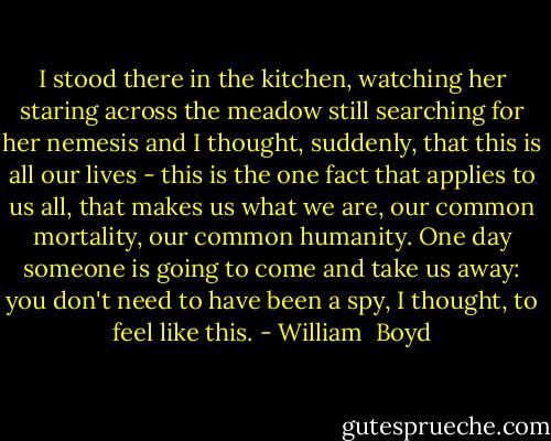 I stood there in the kitchen, watching her staring across the meadow still searching for her nemesis and I thought, suddenly, that this is all our lives - this is the one fact that applies to us all, that makes us what we are, our common mortality, our common humanity. One day someone is going to come and take us away: you don't need to have been a spy, I thought, to feel like this. - William  Boyd