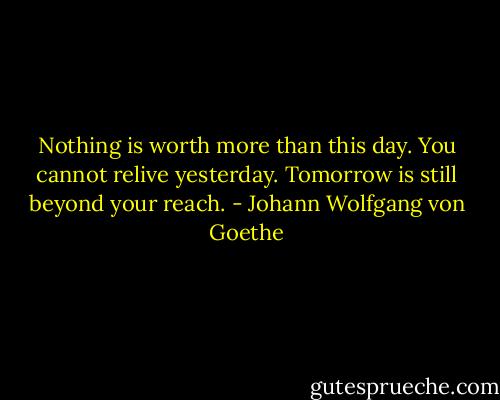 Nothing is worth more than this day. You cannot relive yesterday. Tomorrow is still beyond your reach. - Johann Wolfgang von Goethe