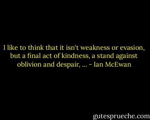 I like to think that it isn't weakness or evasion, but a final act of kindness, a stand against oblivion and despair, ... - Ian McEwan