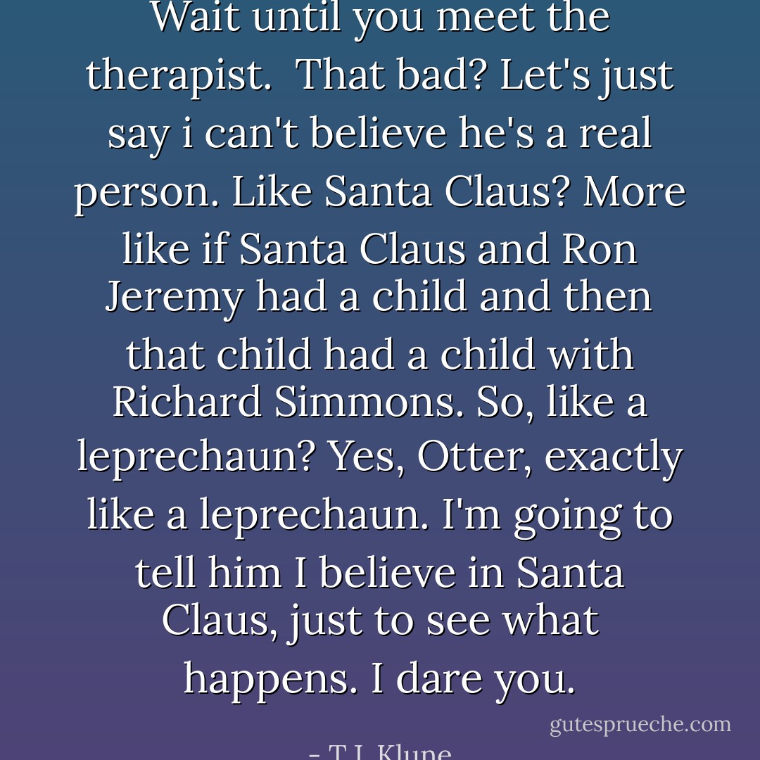 Wait until you meet the therapist. <br />That bad?<br />Let's just say i can't believe he's a real person.<br />Like Santa Claus?<br />More like if Santa Claus and Ron Jeremy had a child and then that child had a child with Richard Simmons.<br />So, like a leprechaun?<br />Yes, Otter, exactly like a leprechaun.<br />I'm going to tell him I believe in Santa Claus, just to see what happens.<br />I dare you. - T.J. Klune