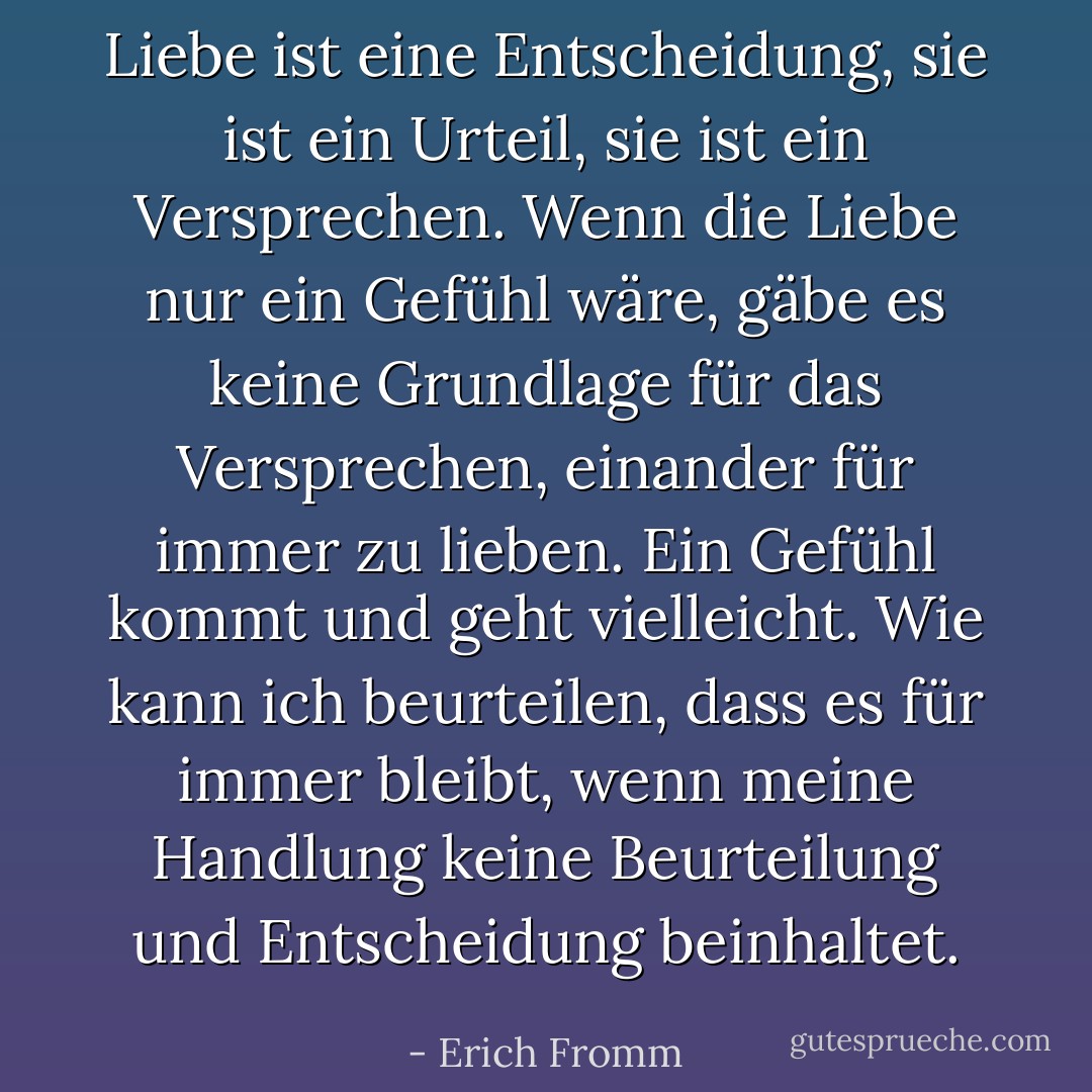 Liebe ist eine Entscheidung, sie ist ein Urteil, sie ist ein Versprechen. Wenn die Liebe nur ein Gefühl wäre, gäbe es keine Grundlage für das Versprechen, einander für immer zu lieben. Ein Gefühl kommt und geht vielleicht. Wie kann ich beurteilen, dass es für immer bleibt, wenn meine Handlung keine Beurteilung und Entscheidung beinhaltet. - Erich Fromm<