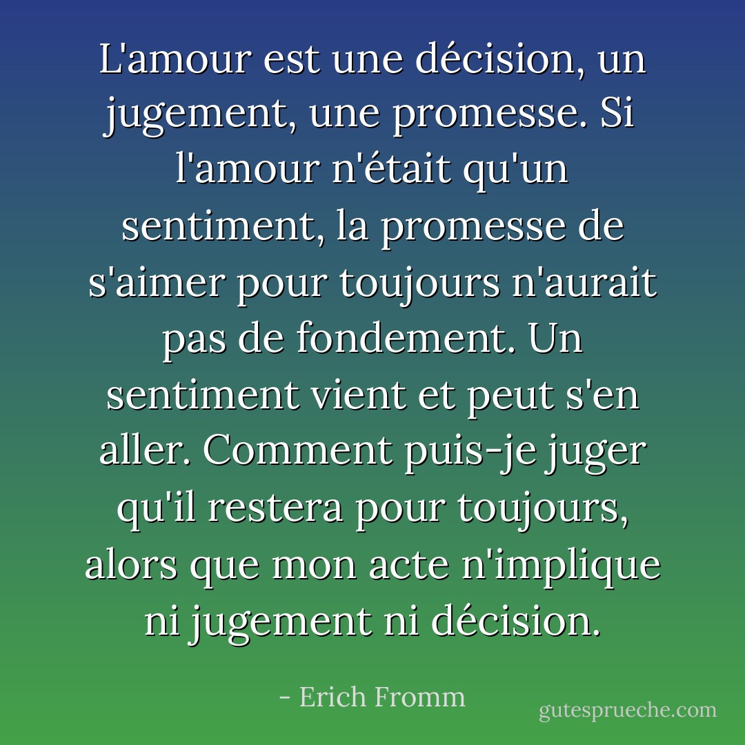 L'amour est une décision, un jugement, une promesse. Si l'amour n'était qu'un sentiment, la promesse de s'aimer pour toujours n'aurait pas de fondement. Un sentiment vient et peut s'en aller. Comment puis-je juger qu'il restera pour toujours, alors que mon acte n'implique ni jugement ni décision. - Erich Fromm