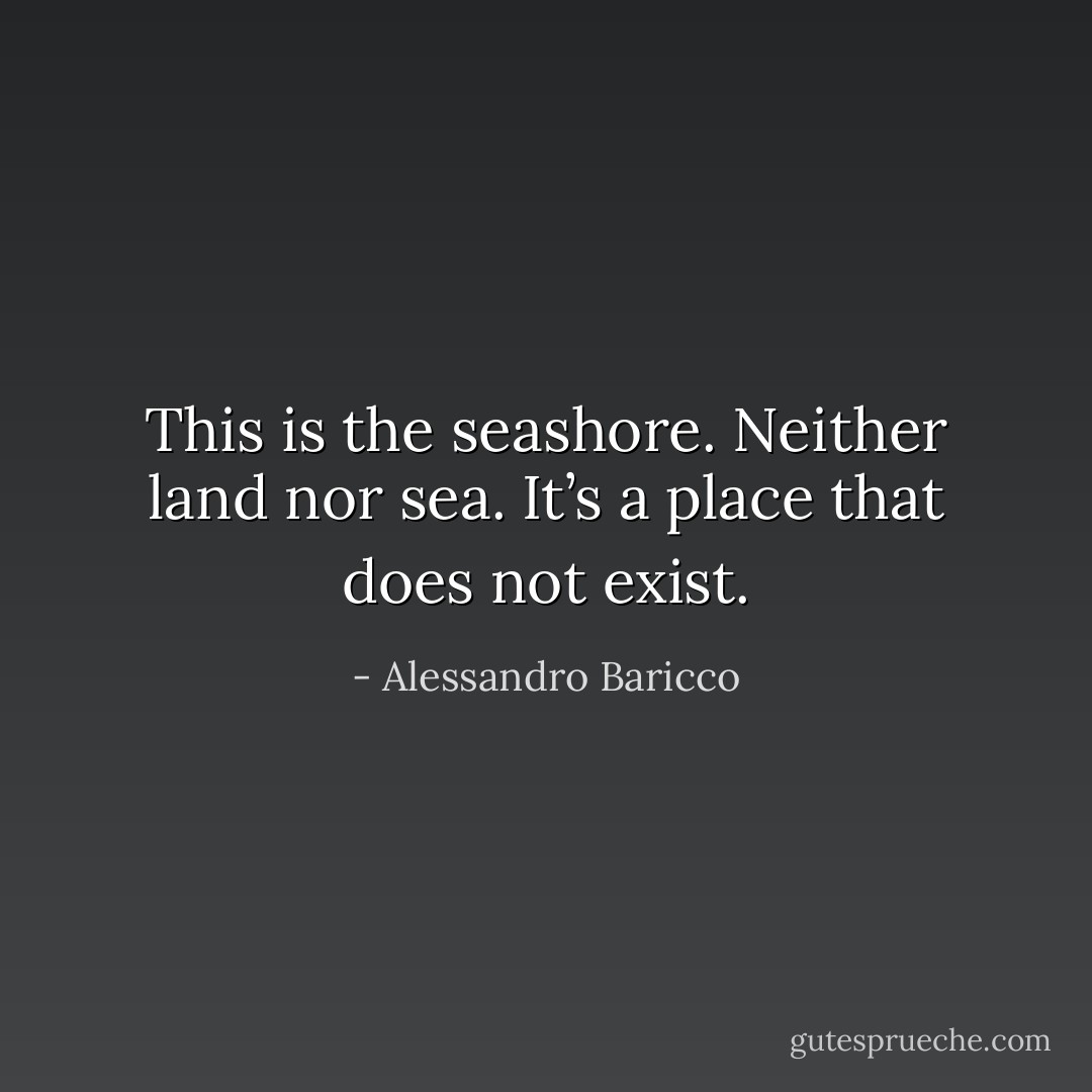 This is the seashore. Neither land nor sea. It’s a place that does not exist. - Alessandro Baricco