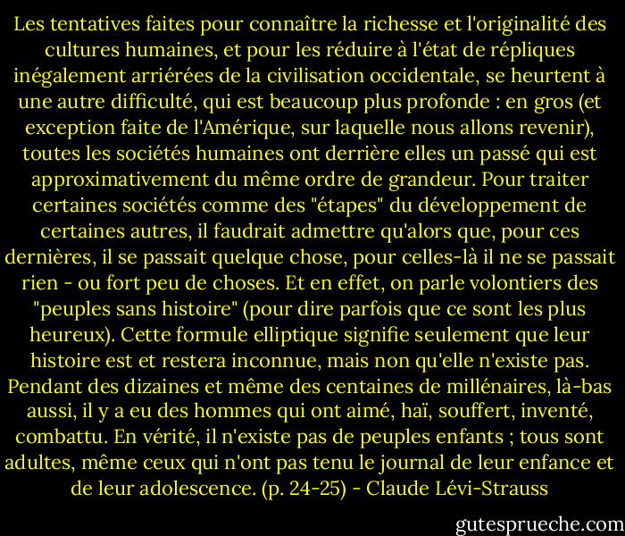 Les tentatives faites pour connaître la richesse et l'originalité des cultures humaines, et pour les réduire à l'état de répliques inégalement arriérées de la civilisation occidentale, se heurtent à une autre difficulté, qui est beaucoup plus profonde : en gros (et exception faite de l'Amérique, sur laquelle nous allons revenir), toutes les sociétés humaines ont derrière elles un passé qui est approximativement du même ordre de grandeur. Pour traiter certaines sociétés comme des "étapes" du développement de certaines autres, il faudrait admettre qu'alors que, pour ces dernières, il se passait quelque chose, pour celles-là il ne se passait rien - ou fort peu de choses. Et en effet, on parle volontiers des "peuples sans histoire" (pour dire parfois que ce sont les plus heureux). Cette formule elliptique signifie seulement que leur histoire est et restera inconnue, mais non qu'elle n'existe pas. Pendant des dizaines et même des centaines de millénaires, là-bas aussi, il y a eu des hommes qui ont aimé, haï, souffert, inventé, combattu. En vérité, il n'existe pas de peuples enfants ; tous sont adultes, même ceux qui n'ont pas tenu le journal de leur enfance et de leur adolescence. (p. 24-25) - Claude Lévi-Strauss