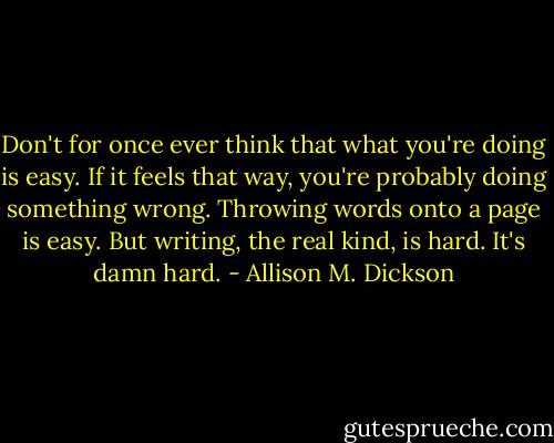 Don't for once ever think that what you're doing is easy. If it feels that way, you're probably doing something wrong. Throwing words onto a page is easy. But writing, the real kind, is hard. It's damn hard. - Allison M. Dickson