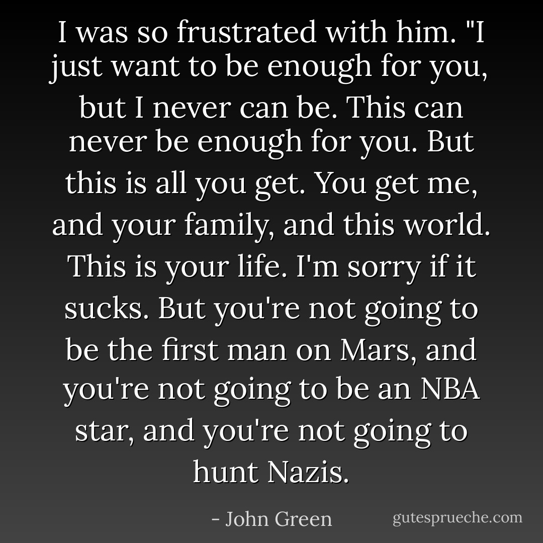 I was so frustrated with him. "I just want to be enough for you, but I never can be. This can never be enough for you. But this is all you get. You get me, and your family, and this world. This is your life. I'm sorry if it sucks. But you're not going to be the first man on Mars, and you're not going to be an NBA star, and you're not going to hunt Nazis. - John Green