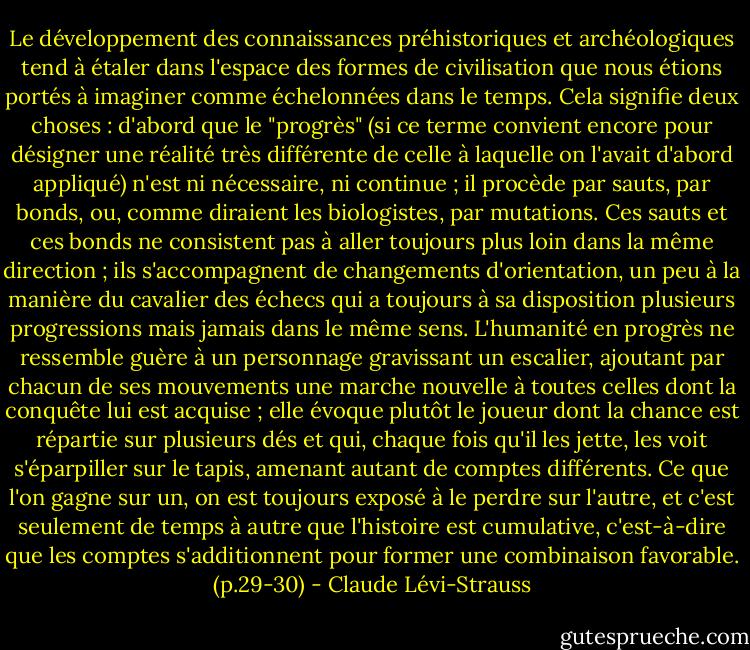 Le développement des connaissances préhistoriques et archéologiques tend à étaler dans l'espace des formes de civilisation que nous étions portés à imaginer comme échelonnées dans le temps. Cela signifie deux choses : d'abord que le "progrès" (si ce terme convient encore pour désigner une réalité très différente de celle à laquelle on l'avait d'abord appliqué) n'est ni nécessaire, ni continue ; il procède par sauts, par bonds, ou, comme diraient les biologistes, par mutations. Ces sauts et ces bonds ne consistent pas à aller toujours plus loin dans la même direction ; ils s'accompagnent de changements d'orientation, un peu à la manière du cavalier des échecs qui a toujours à sa disposition plusieurs progressions mais jamais dans le même sens. L'humanité en progrès ne ressemble guère à un personnage gravissant un escalier, ajoutant par chacun de ses mouvements une marche nouvelle à toutes celles dont la conquête lui est acquise ; elle évoque plutôt le joueur dont la chance est répartie sur plusieurs dés et qui, chaque fois qu'il les jette, les voit s'éparpiller sur le tapis, amenant autant de comptes différents. Ce que l'on gagne sur un, on est toujours exposé à le perdre sur l'autre, et c'est seulement de temps à autre que l'histoire est cumulative, c'est-à-dire que les comptes s'additionnent pour former une combinaison favorable. (p.29-30) - Claude Lévi-Strauss