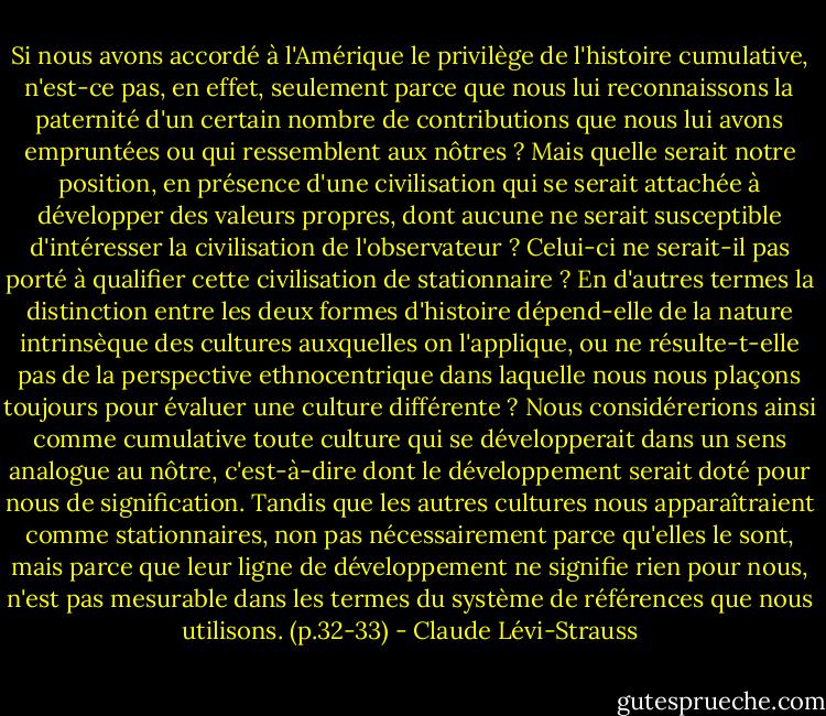 Si nous avons accordé à l'Amérique le privilège de l'histoire cumulative, n'est-ce pas, en effet, seulement parce que nous lui reconnaissons la paternité d'un certain nombre de contributions que nous lui avons empruntées ou qui ressemblent aux nôtres ? Mais quelle serait notre position, en présence d'une civilisation qui se serait attachée à développer des valeurs propres, dont aucune ne serait susceptible d'intéresser la civilisation de l'observateur ? Celui-ci ne serait-il pas porté à qualifier cette civilisation de stationnaire ? En d'autres termes la distinction entre les deux formes d'histoire dépend-elle de la nature intrinsèque des cultures auxquelles on l'applique, ou ne résulte-t-elle pas de la perspective ethnocentrique dans laquelle nous nous plaçons toujours pour évaluer une culture différente ? Nous considérerions ainsi comme cumulative toute culture qui se développerait dans un sens analogue au nôtre, c'est-à-dire dont le développement serait doté pour nous de signification. Tandis que les autres cultures nous apparaîtraient comme stationnaires, non pas nécessairement parce qu'elles le sont, mais parce que leur ligne de développement ne signifie rien pour nous, n'est pas mesurable dans les termes du système de références que nous utilisons. (p.32-33) - Claude Lévi-Strauss