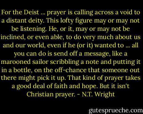For the Deist ... prayer is calling across a void to a distant deity. This lofty figure may or may not be listening. He, or it, may or may not be inclined, or even able, to do very much about us and our world, even if he (or it) wanted to ... all you can do is send off a message, like a marooned sailor scribbling a note and putting it in a bottle, on the off-chance that someone out there might pick it up. That kind of prayer takes a good deal of faith and hope. But it isn't Christian prayer. - N.T. Wright
