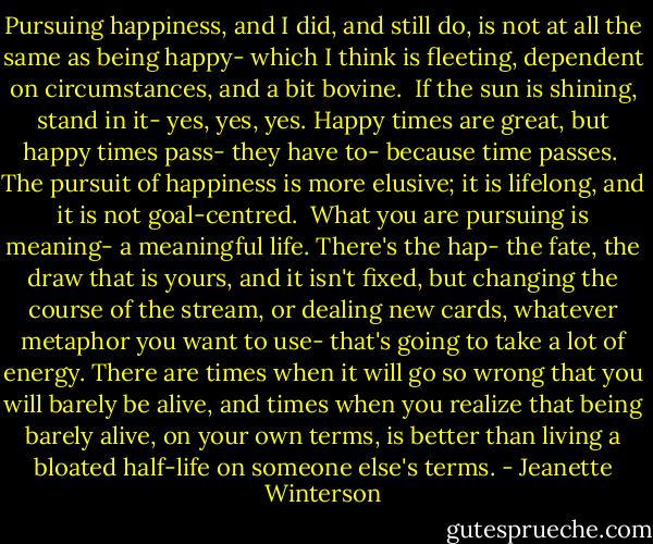 Pursuing happiness, and I did, and still do, is not at all the same as being happy- which I think is fleeting, dependent on circumstances, and a bit bovine.<br /><br />If the sun is shining, stand in it- yes, yes, yes. Happy times are great, but happy times pass- they have to- because time passes.<br /><br />The pursuit of happiness is more elusive; it is lifelong, and it is not goal-centred.<br /><br />What you are pursuing is meaning- a meaningful life. There's the hap- the fate, the draw that is yours, and it isn't fixed, but changing the course of the stream, or dealing new cards, whatever metaphor you want to use- that's going to take a lot of energy. There are times when it will go so wrong that you will barely be alive, and times when you realize that being barely alive, on your own terms, is better than living a bloated half-life on someone else's terms. - Jeanette Winterson