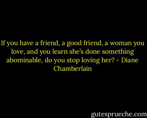 If you have a friend, a good friend, a woman you love, and you learn she’s done something abominable, do you stop loving her? - Diane Chamberlain