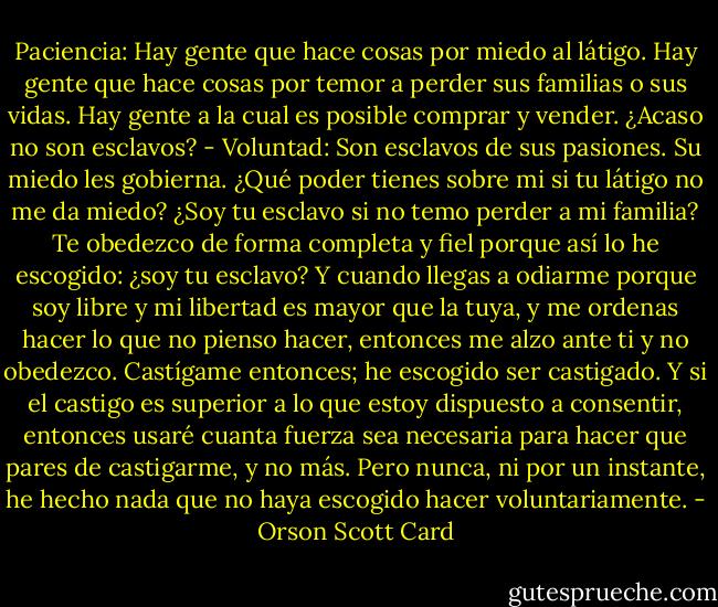Paciencia: Hay gente que hace cosas por miedo al látigo. Hay gente que hace cosas por temor a perder sus familias o sus vidas. Hay gente a la cual es posible comprar y vender. ¿Acaso no son esclavos?<br />- Voluntad: Son esclavos de sus pasiones. Su miedo les gobierna. ¿Qué poder tienes sobre mi si tu látigo no me da miedo? ¿Soy tu esclavo si no temo perder a mi familia? Te obedezco de forma completa y fiel porque así lo he escogido: ¿soy tu esclavo? Y cuando llegas a odiarme porque soy libre y mi libertad es mayor que la tuya, y me ordenas hacer lo que no pienso hacer, entonces me alzo ante ti y no obedezco. Castígame entonces; he escogido ser castigado. Y si el castigo es superior a lo que estoy dispuesto a consentir, entonces usaré cuanta fuerza sea necesaria para hacer que pares de castigarme, y no más. Pero nunca, ni por un instante, he hecho nada que no haya escogido hacer voluntariamente. - Orson Scott Card