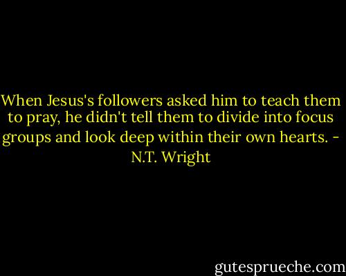 When Jesus's followers asked him to teach them to pray, he didn't tell them to divide into focus groups and look deep within their own hearts. - N.T. Wright